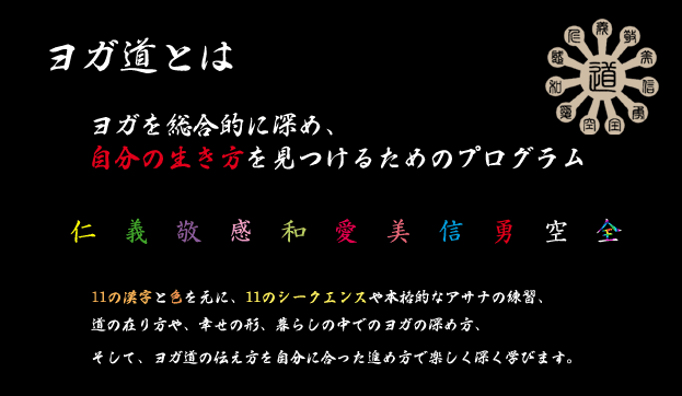 ヨガ道とは、ヨガを総合的に深め、自分の生き方を見つけるためのプログラム。仁義敬感和愛美信勇空全の11文字と色を元に、11のシークエンスや本格的なアサナの練習、道の在り方や、幸せの形、暮らしの中でヨガの深め方、そして、ヨガ道の伝え方を自分に合った進め方で楽しく深く学びます。